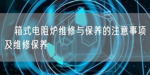 　箱式電阻爐維修與保養(yǎng)的注意事項及維修保養(yǎng)(圖1)