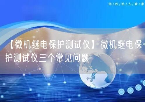 【微機(jī)繼電保護(hù)測(cè)試儀】微機(jī)繼電保護(hù)測(cè)試儀三個(gè)常見問題(圖1)