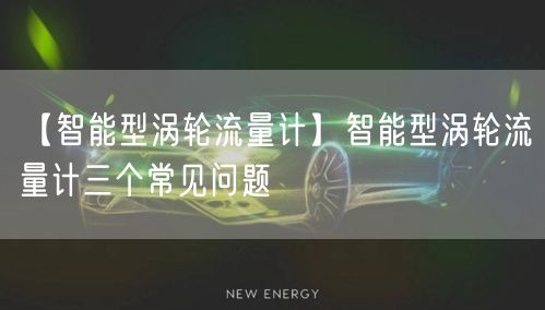 【智能型渦輪流量計】智能型渦輪流量計三個常見問題(圖1)