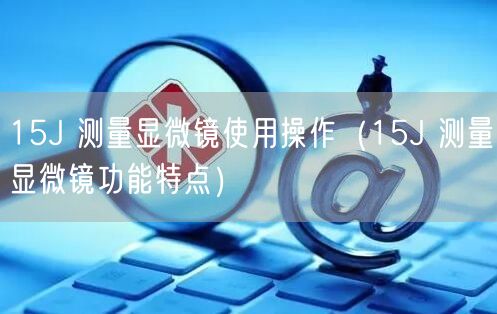 15J 測量顯微鏡使用操作（15J 測量顯微鏡功能特點(diǎn)）(圖1)